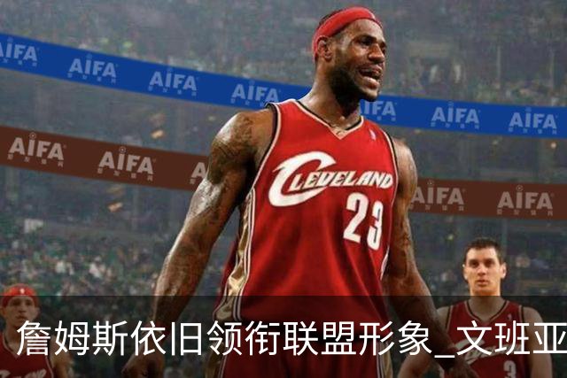 詹姆斯依旧领衔联盟形象 文班亚马的崛起受到联盟的力捧
